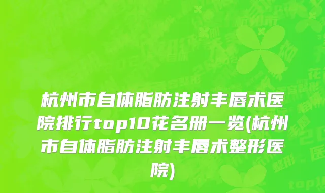 杭州市自体脂肪注射丰唇术医院排行top10花名册一览(杭州市自体脂肪注射丰唇术整形医院)