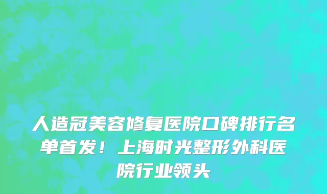 人造冠美容修复医院口碑排行名单首发!上海时光整形外科医院行业领头