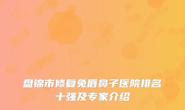 盘锦市修复兔唇鼻子医院排名十强及专家介绍