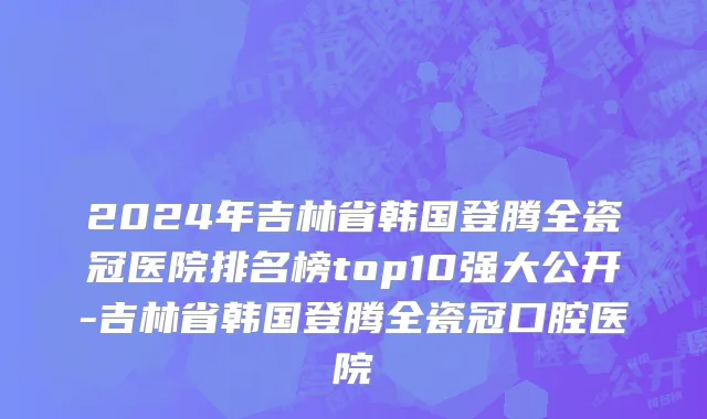 2024年吉林省韩国登腾全瓷冠医院排名榜top10强大公开-吉林省韩国登腾全瓷冠口腔医院