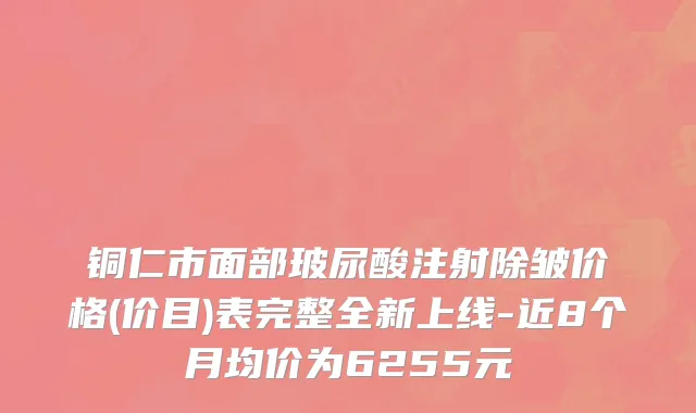 铜仁市面部玻尿酸注射除皱价格(价目)表完整全新上线-近8个月均价为6255元