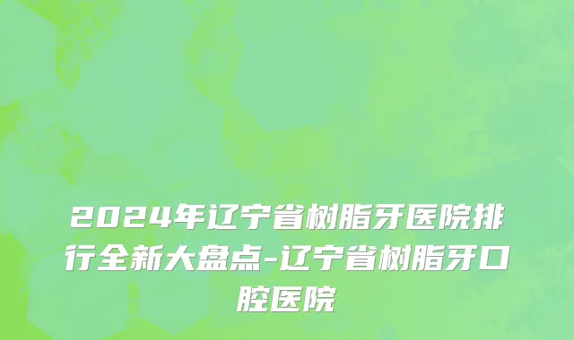 2024年辽宁省树脂牙医院排行全新大盘点-辽宁省树脂牙口腔医院