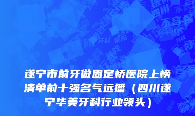 遂宁市前牙做固定桥医院上榜清单前十强名气远播（四川遂宁华美牙科行业领头）
