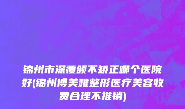 锦州市深覆颌不矫正哪个医院好(锦州博美雅整形医疗美容收费合理不推销)