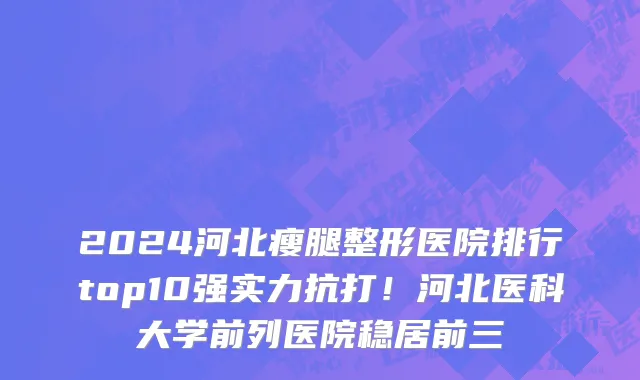 2024河北瘦腿整形医院排行top10强实力抗打!河北医科大学前列医院稳居前三