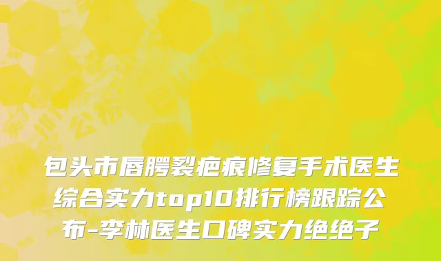 包头市唇腭裂疤痕修复手术医生综合实力top10排行榜跟踪公布-李林医生口碑实力绝绝子