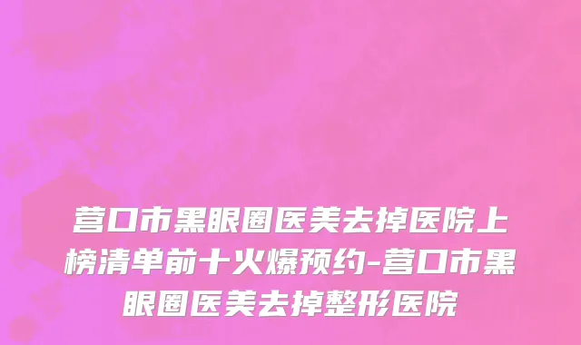 营口市黑眼圈医美去掉医院上榜清单前十火爆预约-营口市黑眼圈医美去掉整形医院