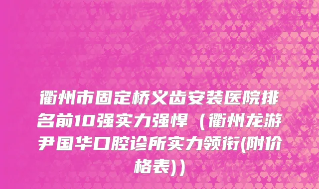衢州市固定桥义齿安装医院排名前10强实力强悍（衢州龙游尹国华口腔诊所实力领衔(附价格表)）