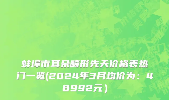 蚌埠市耳朵畸形先天价格表热门一览(2024年3月均价为：48992元）