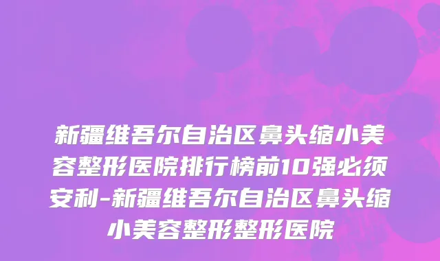 新疆维吾尔自治区鼻头缩小美容整形医院排行榜前10强必须安利-新疆维吾尔自治区鼻头缩小美容整形整形医院