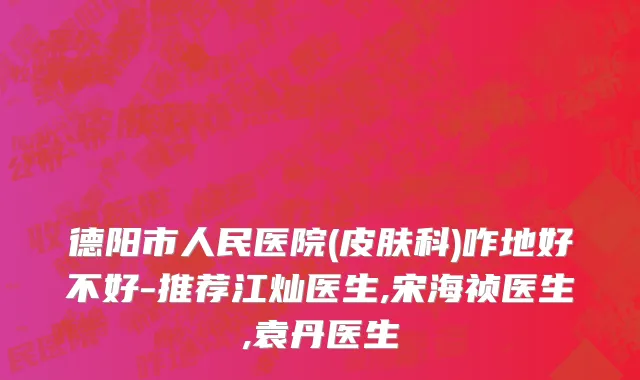 德阳市人民医院(皮肤科)咋地好不好-推荐江灿医生,宋海祯医生,袁丹医生