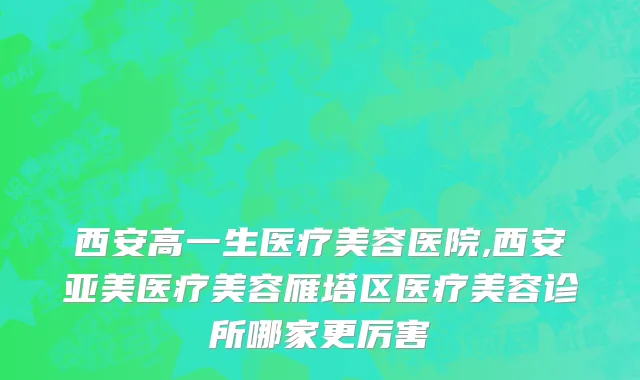 西安高一生医疗美容医院,西安亚美医疗美容雁塔区医疗美容诊所哪家更厉害