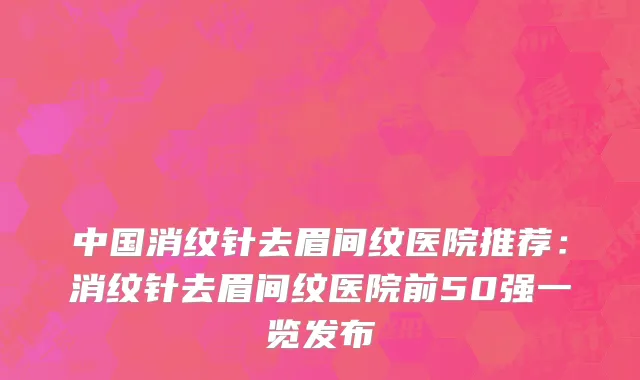 中国消纹针去眉间纹医院推荐：消纹针去眉间纹医院前50强一览发布