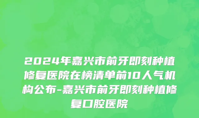 2024年嘉兴市前牙即刻种植修复医院在榜清单前10人气机构公布-嘉兴市前牙即刻种植修复口腔医院