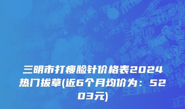 三明市打瘦脸针价格表2024热门拔草(近6个月均价为：5203元)
