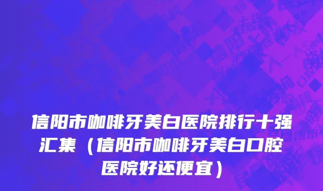 信阳市咖啡牙美白医院排行十强汇集（信阳市咖啡牙美白口腔医院好还便宜）
