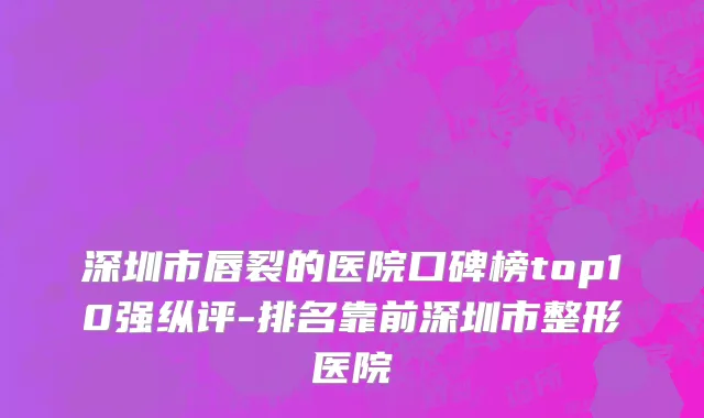 深圳市唇裂的医院口碑榜top10强纵评-排名靠前深圳市整形医院
