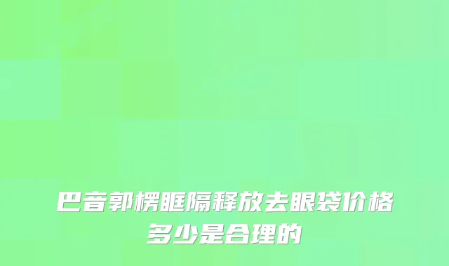 巴音郭楞眶隔释放去眼袋价格多少是合理的