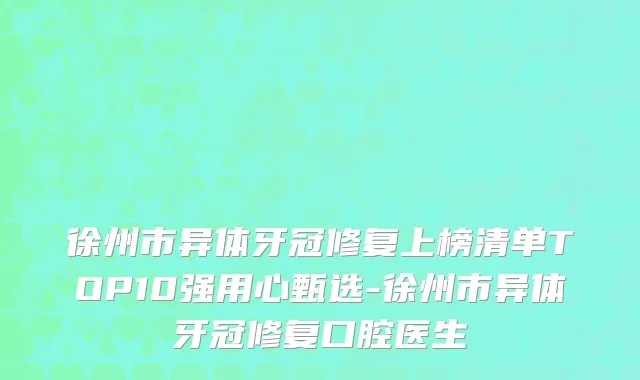 徐州市异体牙冠修复上榜清单TOP10强用心甄选-徐州市异体牙冠修复口腔医生