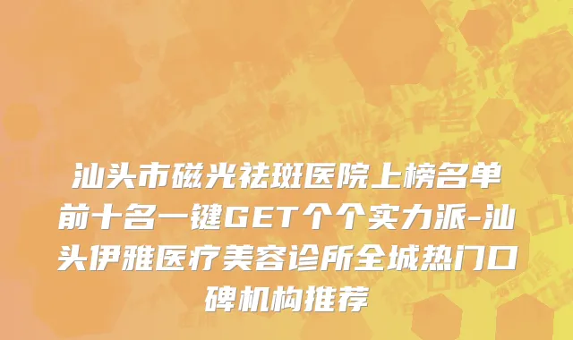 汕头市磁光祛斑医院上榜名单前十名一键GET个个实力派-汕头伊雅医疗美容诊所全城热门口碑机构推荐