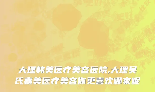大理韩美医疗美容医院,大理吴氏嘉美医疗美容你更喜欢哪家呢