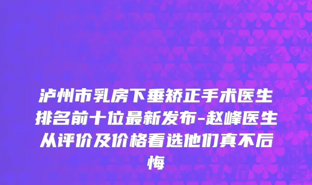 泸州市乳房下垂矫正手术医生排名前十位最新发布-赵峰医生从评价及价格看选他们真不后悔