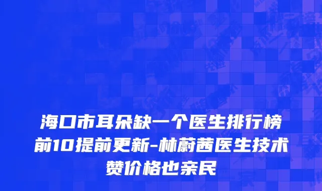 海口市耳朵缺一个医生排行榜前10提前更新-林蔚茜医生技术赞价格也亲民