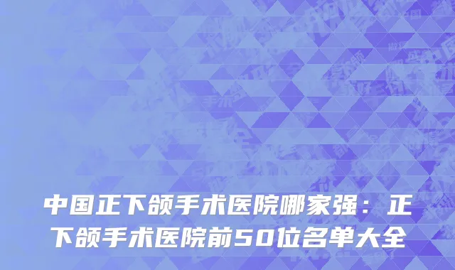 中国正下颌手术医院哪家强：正下颌手术医院前50位名单大全