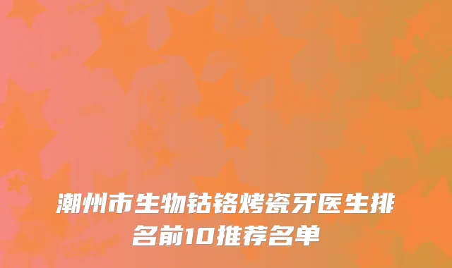 潮州市生物钴铬烤瓷牙医生排名前10推荐名单