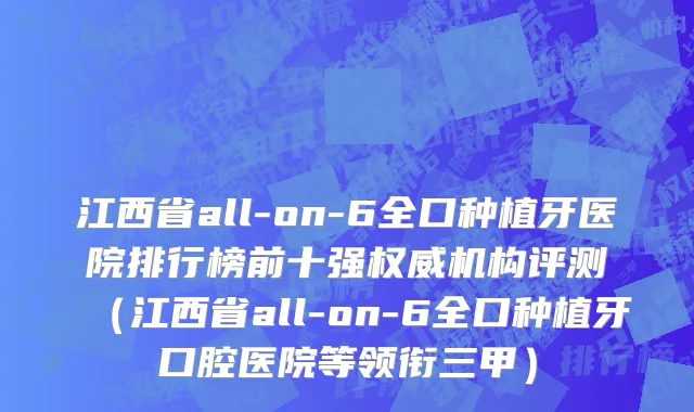 江西省all-on-6全口种植牙医院排行榜前十强权威机构评测（江西省all-on-6全口种植牙口腔医院等领衔三甲）