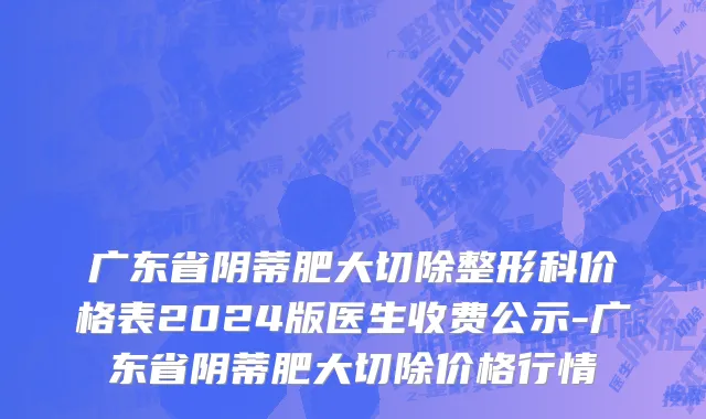 广东省阴蒂肥大切除整形科价格表2024版医生收费公示-广东省阴蒂肥大切除价格行情