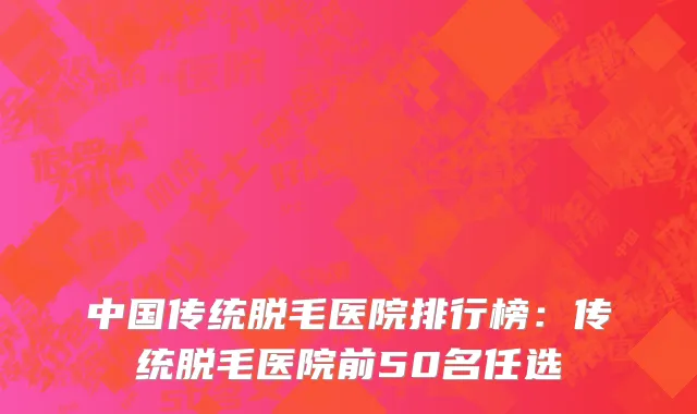 中国传统脱毛医院排行榜：传统脱毛医院前50名任选