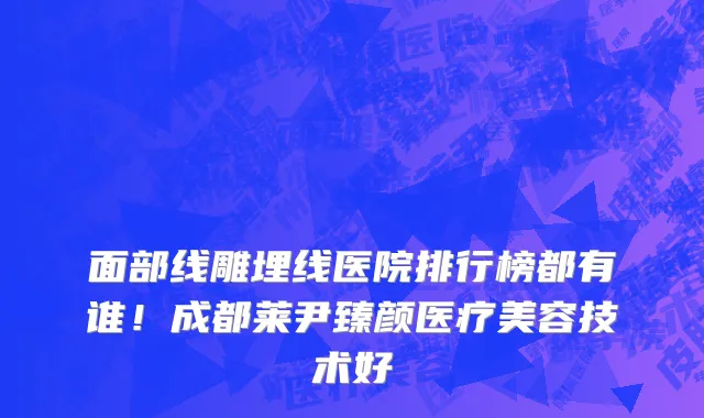 面部线雕埋线医院排行榜都有谁!成都莱尹臻颜医疗美容技术好
