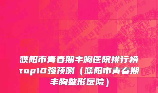 濮阳市青春期丰胸医院排行榜top10强预测（濮阳市青春期丰胸整形医院）
