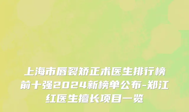 上海市唇裂矫正术医生排行榜前十强2024新榜单公布-郑江红医生擅长项目一览