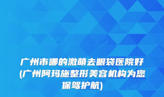 广州市哪的激萌去眼袋医院好(广州阿玛施整形美容机构为您保驾护航)