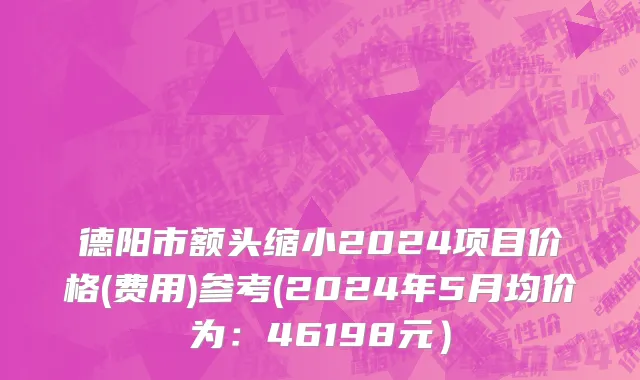 德阳市额头缩小2024项目价格(费用)参考(2024年5月均价为：46198元）