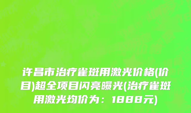 许昌市治疗雀斑用激光价格(价目)超全项目闪亮曝光(治疗雀斑用激光均价为：1888元)