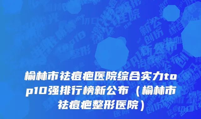 榆林市祛痘疤医院综合实力top10强排行榜新公布（榆林市祛痘疤整形医院）