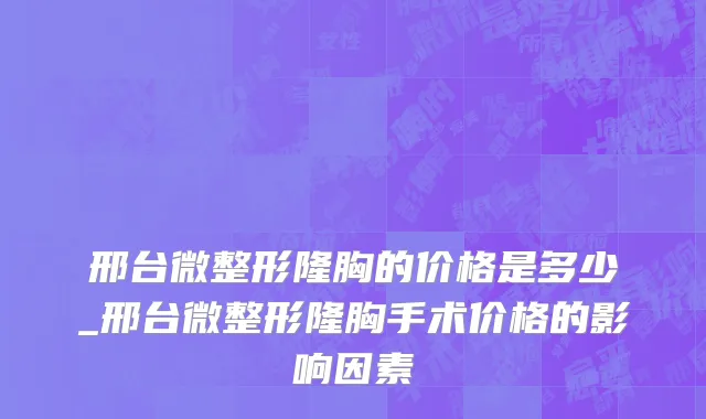 邢台微整形隆胸的价格是多少_邢台微整形隆胸手术价格的影响因素