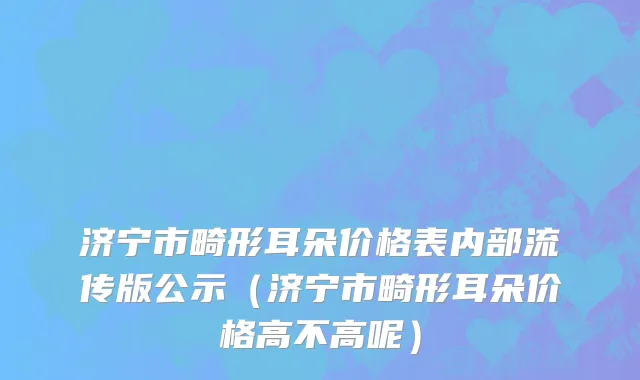 济宁市畸形耳朵价格表内部流传版公示（济宁市畸形耳朵价格高不高呢）