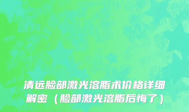 清远脸部激光溶脂术价格详细解密（脸部激光溶脂后悔了）
