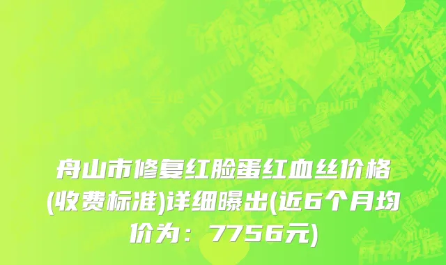 舟山市修复红脸蛋红血丝价格(收费标准)详细曝出(近6个月均价为：7756元)