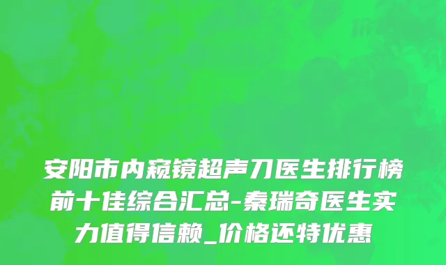 安阳市内窥镜超声刀医生排行榜前十佳综合汇总-秦瑞奇医生实力值得信赖_价格还特优惠