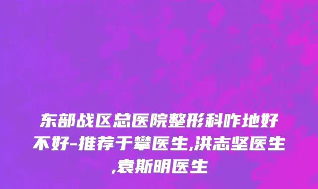 东部战区总医院整形科咋地好不好-推荐于攀医生,洪志坚医生,袁斯明医生