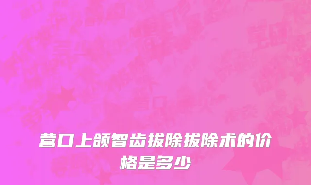 营口上颌智齿拔除拔除术的价格是多少