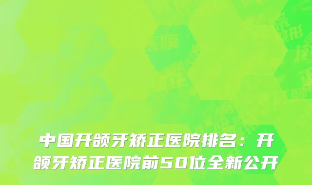 中国开颌牙矫正医院排名：开颌牙矫正医院前50位全新公开