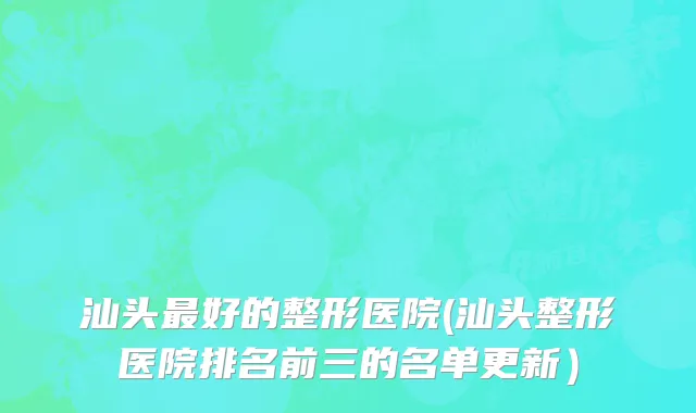 汕头最好的整形医院(汕头整形医院排名前三的名单更新）
