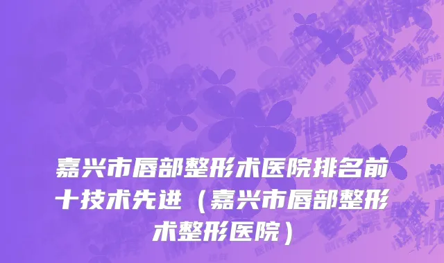 嘉兴市唇部整形术医院排名前十技术先进（嘉兴市唇部整形术整形医院）