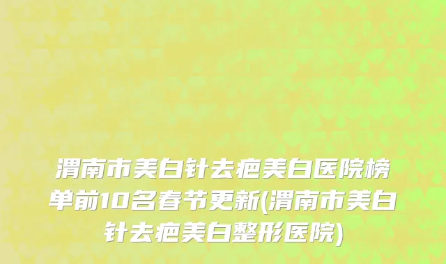 渭南市美白针去疤美白医院榜单前10名春节更新(渭南市美白针去疤美白整形医院)